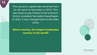 © Nexus Consulting
FUN WITH FUNDAS
15
This country’s capital was renamed from
its old name to Nursultan in 2019. This
was done to pay tribute to the country’s
former president Nursultan Nazarbayev.
In 2022, it was changed back to the older
name.
Which country, the largest landlocked
country in the world?
 