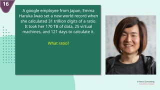 © Nexus Consulting
FUN WITH FUNDAS
A google employee from Japan, Emma
Haruka Iwao set a new world record when
she calculated 31 trillion digits of a ratio.
It took her 170 TB of data, 25 virtual
machines, and 121 days to calculate it.
What ratio?
16
 