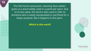 © Nexus Consulting
FUN WITH FUNDAS
18
The Old French word peon, meaning ‘foot-soldier’,
gives us a word widely used in a particular sport. Due
to its low value, the word is also used to refer to
someone who is easily manipulated or sacrificed for a
larger purpose, like it happens in the sport.
Which is this word?
 