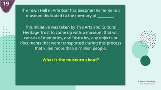 © Nexus Consulting
FUN WITH FUNDAS
19
The Town Hall in Amritsar has become the home to a
museum dedicated to the memory of _________.
This initiative was taken by The Arts and Cultural
Heritage Trust to come up with a museum that will
consist of memories, oral histories, any objects or
documents that were transported during this process
that killed more than a million people.
What is the museum about?
 