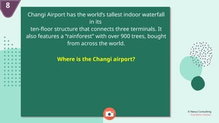 © Nexus Consulting
FUN WITH FUNDAS
8
Changi Airport has the world’s tallest indoor waterfall
in its
ten-floor structure that connects three terminals. It
also features a “rainforest” with over 900 trees, bought
from across the world.
Where is the Changi airport?
 