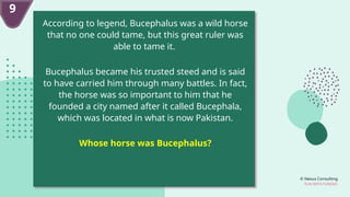 © Nexus Consulting
FUN WITH FUNDAS
9
According to legend, Bucephalus was a wild horse
that no one could tame, but this great ruler was
able to tame it.
Bucephalus became his trusted steed and is said
to have carried him through many battles. In fact,
the horse was so important to him that he
founded a city named after it called Bucephala,
which was located in what is now Pakistan.
Whose horse was Bucephalus?
 