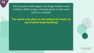 © Nexus Consulting
FUN WITH FUNDAS
10
Tennis greats Andre Agassi and Roger Federer were
invited in 2005 to play a friendly game on this court
built on a helipad.
The match took place on the helipad of a hotel, on
top of which Dubai building?
 