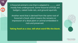 © Nexus Consulting
FUN WITH FUNDAS
15
A fossorial animal is one that is adapted to _______ and
mostly lives underground. Some fossorial animals are
badgers, naked mole-rats, and ground squirrels.
Another word that is derived from the same root of
fossorial is fossil, which means the remains or
impression of a dead plant or animal embedded in
rock and preserved.
Taking fossil as a clue, tell what word fills the blank.
 