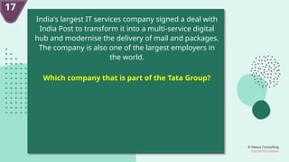 © Nexus Consulting
FUN WITH FUNDAS
17
India's largest IT services company signed a deal with
India Post to transform it into a multi-service digital
hub and modernise the delivery of mail and packages.
The company is also one of the largest employers in
the world.
Which company that is part of the Tata Group?
 