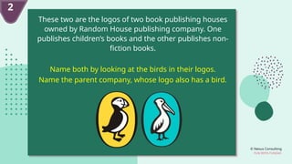 © Nexus Consulting
FUN WITH FUNDAS
These two are the logos of two book publishing houses
owned by Random House publishing company. One
publishes children’s books and the other publishes non-
fiction books.
Name both by looking at the birds in their logos.
Name the parent company, whose logo also has a bird.
2
 