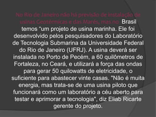 No Rio de Janeiro não há previsão de instalação de
    usinas Geotérmicas e das Marés, mas no Brasil
     temos “um projeto de usina marinha. Ele foi
 desenvolvido pelos pesquisadores do Laboratório
de Tecnologia Submarina da Universidade Federal
    do Rio de Janeiro (UFRJ). A usina deverá ser
 instalada no Porto de Pecém, a 60 quilômetros de
  Fortaleza, no Ceará, e utilizará a força das ondas
      para gerar 50 quilowatts de eletricidade, o
suficiente para abastecer vinte casas. "Não é muita
    energia, mas trata-se de uma usina piloto que
 funcionará como um laboratório a céu aberto para
  testar e aprimorar a tecnologia", diz Eliab Ricarte
                  gerente do projeto.
 