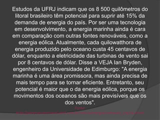Estudos da UFRJ indicam que os 8 500 quilômetros do
 litoral brasileiro têm potencial para suprir até 15% da
 demanda de energia do país. Por ser uma tecnologia
 em desenvolvimento, a energia marinha ainda é cara
em comparação com outras fontes renováveis, como a
    energia eólica. Atualmente, cada quilowatthora de
 energia produzido pelo oceano custa 45 centavos de
dólar, enquanto a eletricidade das turbinas de vento sai
   por 8 centavos de dólar. Disse a VEJA Ian Bryden,
engenheiro da Universidade de Edimburgo: "A energia
marinha é uma área promissora, mas ainda precisa de
  mais tempo para se tornar eficiente. Entretanto, seu
 potencial é maior que o da energia eólica, porque os
 movimentos dos oceanos são mais previsíveis que os
                        dos ventos".
                                     Fonte:
 http://planetasustentavel.abril.com.br/noticia/energia/conteudo_279726.shtml
 