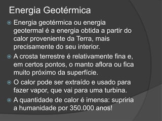 Energia Geotérmica
 Energia g​e​o​t​é​r​m​i​c​a​ ​o​u​ e​n​e​r​g​i​a
  geotermal é a energia obtida a partir do
  calor proveniente da Terra, mais
  precisamente do seu interior.
 A crosta terrestre é relativamente fina e,
  em certos pontos, o manto aflora ou fica
  muito próximo da superfície.
 O calor pode ser extraído e usado para
  fazer vapor, que vai para uma turbina.
 A quantidade de calor é imensa: supriria
  a humanidade por 350.000 anos!
 