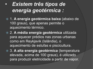 • Existem três tipos de
  energia geotérmica :
 1. A energia geotérmica baixa (abaixo de
  100 graus), que apenas permite o
  aquecimento térmico.
 2. A média energia geotérmica utilizada
  para aquecer prédios nas zonas urbanas
  como em Reykjavik (Islândia), o
  aquecimento de estufas e piscicultura.
 3. A alta energia geotérmica (temperatura
  elevada, acima de 100 graus), é utilizado
  para produzir eletricidade a partir de vapor.
 