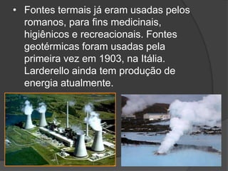 • Fontes termais já eram usadas pelos
  romanos, para fins medicinais,
  higiênicos e recreacionais. Fontes
  geotérmicas foram usadas pela
  primeira vez em 1903, na Itália.
  Larderello ainda tem produção de
  energia atualmente.
 