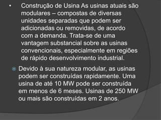 •       Construção de Usina As usinas atuais são
        modulares – compostas de diversas
        unidades separadas que podem ser
        adicionadas ou removidas, de acordo
        com a demanda. Trata-se de uma
        vantagem substancial sobre as usinas
        convencionais, especialmente em regiões
        de rápido desenvolvimento industrial.
       Devido à sua natureza modular, as usinas
        podem ser construídas rapidamente. Uma
        usina de até 10 MW pode ser construída
        em menos de 6 meses. Usinas de 250 MW
        ou mais são construídas em 2 anos.
 