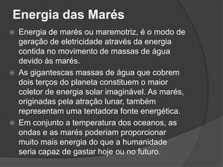 Energia das Marés
   Energia de marés ou maremotriz, é o modo de
    geração de eletricidade através da energia
    contida no movimento de massas de água
    devido às marés.
   As gigantescas massas de água que cobrem
    dois terços do planeta constituem o maior
    coletor de energia solar imaginável. As marés,
    originadas pela atração lunar, também
    representam uma tentadora fonte energética.
   Em conjunto a temperatura dos oceanos, as
    ondas e as marés poderiam proporcionar
    muito mais energia do que a humanidade
    seria capaz de gastar hoje ou no futuro.
 