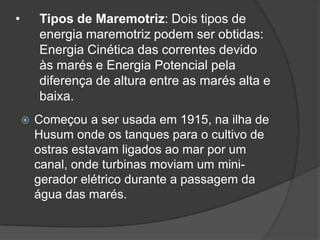 •       Tipos de Maremotriz: Dois tipos de
        energia maremotriz podem ser obtidas:
        Energia Cinética das correntes devido
        às marés e Energia Potencial pela
        diferença de altura entre as marés alta e
        baixa.
       Começou a ser usada em 1915, na ilha de
        Husum onde os tanques para o cultivo de
        ostras estavam ligados ao mar por um
        canal, onde turbinas moviam um mini-
        gerador elétrico durante a passagem da
        água das marés.
 