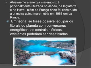 •   Atualmente a energia maremotriz é
    principalmente utilizada no Japão, na Inglaterra
    e no Havaí, além da França onde foi construída
    a primeira usina maremotriz em 1963 em La
    Rance.
 Em teoria, se fosse possível equipar os
    litorais do planeta com conversores
    energéticos, as centrais elétricas
    existentes poderiam ser desativadas.
 