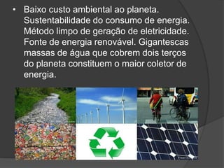 • Baixo custo ambiental ao planeta.
  Sustentabilidade do consumo de energia.
  Método limpo de geração de eletricidade.
  Fonte de energia renovável. Gigantescas
  massas de água que cobrem dois terços
  do planeta constituem o maior coletor de
  energia.
 