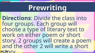 Directions: Divide the class into
four groups. Each group will
choose a type of literary text to
work on either poem or short
story. 2 groups will create a poem
and the other 2 will write a short
Prewriting
 