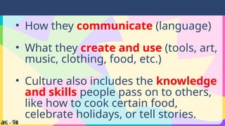 • How they communicate (language)
• What they create and use (tools, art,
music, clothing, food, etc.)
• Culture also includes the knowledge
and skills people pass on to others,
like how to cook certain food,
celebrate holidays, or tell stories.
 