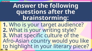 1. Who is your target audience?
2. What is your writing style?
3. What specific culture of the
Afro-Asian country would you like
to highlight in your literary piece?
Answer the following
questions after the
brainstorming:
 