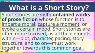 Short stories are self-contained works
of prose fiction whose function is to
impart a moral, capture a moment, or
evoke a certain mood. Short stories are
often more focused, as all the elements
within—plot, character, pacing, story
structure, and so on—must work
together towards this common goal.
What is a Short Story?
 