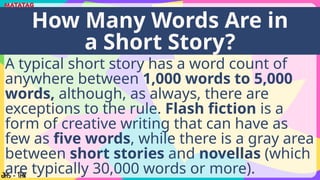 A typical short story has a word count of
anywhere between 1,000 words to 5,000
words, although, as always, there are
exceptions to the rule. Flash fiction is a
form of creative writing that can have as
few as five words, while there is a gray area
between short stories and novellas (which
are typically 30,000 words or more).
How Many Words Are in
a Short Story?
 