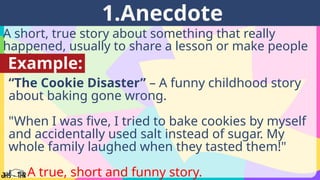 A short, true story about something that really
happened, usually to share a lesson or make people
laugh.
1.Anecdote
Example:
“The Cookie Disaster” – A funny childhood story
about baking gone wrong.
"When I was five, I tried to bake cookies by myself
and accidentally used salt instead of sugar. My
whole family laughed when they tasted them!"
👉 A true, short and funny story.
 
