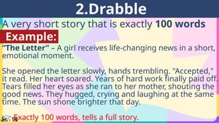 A very short story that is exactly 100 words
long.
2.Drabble
Example:
“The Letter” – A girl receives life-changing news in a short,
emotional moment.
She opened the letter slowly, hands trembling. "Accepted,"
it read. Her heart soared. Years of hard work finally paid off.
Tears filled her eyes as she ran to her mother, shouting the
good news. They hugged, crying and laughing at the same
time. The sun shone brighter that day.
👉 Exactly 100 words, tells a full story.
 