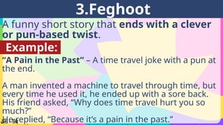 A funny short story that ends with a clever
or pun-based twist.
3.Feghoot
Example:
“A Pain in the Past” – A time travel joke with a pun at
the end.
A man invented a machine to travel through time, but
every time he used it, he ended up with a sore back.
His friend asked, “Why does time travel hurt you so
much?”
He replied, “Because it’s a pain in the past.”
 