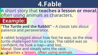 A short story that teaches a lesson or moral,
often using animals as characters.
4.Fable
Example:
“The Turtle and the Rabbit” – A classic tale about
patience and perseverance.
A rabbit bragged about how fast he was, so the slow
turtle challenged him to a race. The rabbit was so
confident, he took a nap—and lost.
Moral: Slow and steady wins the race.
👉 Teaches a lesson, often using animals.
 