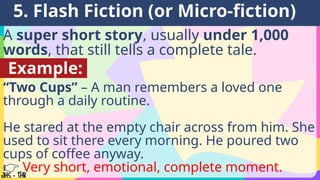A super short story, usually under 1,000
words, that still tells a complete tale.
5. Flash Fiction (or Micro-fiction)
Example:
“Two Cups” – A man remembers a loved one
through a daily routine.
He stared at the empty chair across from him. She
used to sit there every morning. He poured two
cups of coffee anyway.
👉 Very short, emotional, complete moment.
 