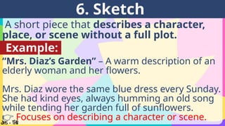 A short piece that describes a character,
place, or scene without a full plot.
6. Sketch
Example:
“Mrs. Diaz’s Garden” – A warm description of an
elderly woman and her flowers.
Mrs. Diaz wore the same blue dress every Sunday.
She had kind eyes, always humming an old song
while tending her garden full of sunflowers.
👉 Focuses on describing a character or scene.
 