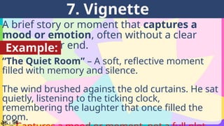 A brief story or moment that captures a
mood or emotion, often without a clear
beginning or end.
7. Vignette
Example:
“The Quiet Room” – A soft, reflective moment
filled with memory and silence.
The wind brushed against the old curtains. He sat
quietly, listening to the ticking clock,
remembering the laughter that once filled the
room.
 
