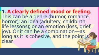 1. A clearly defined mood or feeling.
This can be a genre (humor, romance,
horror); an idea (adultery, childbirth,
life lessons); or an emotion (loss, grief,
joy). Or it can be a combination—as
long as it is cohesive, and the point is
clear.
 