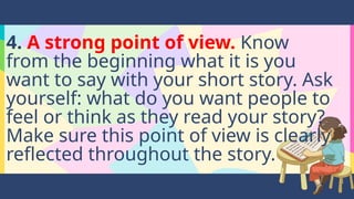 4. A strong point of view. Know
from the beginning what it is you
want to say with your short story. Ask
yourself: what do you want people to
feel or think as they read your story?
Make sure this point of view is clearly
reflected throughout the story.
 