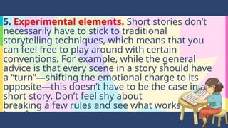 5. Experimental elements. Short stories don’t
necessarily have to stick to traditional
storytelling techniques, which means that you
can feel free to play around with certain
conventions. For example, while the general
advice is that every scene in a story should have
a “turn”—shifting the emotional charge to its
opposite—this doesn’t have to be the case in a
short story. Don’t feel shy about
breaking a few rules and see what works
best for you.
 