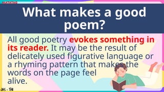 All good poetry evokes something in
its reader. It may be the result of
delicately used figurative language or
a rhyming pattern that makes the
words on the page feel
alive.
What makes a good
poem?
 