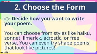👉 Decide how you want to write
your poem.
You can choose from styles like haiku,
sonnet, limerick, acrostic, or free
verse. You can even try shape poems
that look like pictures!
2. Choose the Form
 