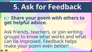 👉 Share your poem with others to
get helpful advice.
Ask friends, teachers, or join writing
groups to know what works and what
can be improved. Feedback helps
make your poem even better!
5. Ask for Feedback
 
