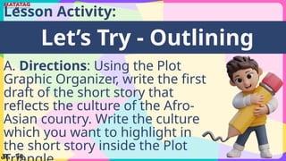 Lesson Activity:
Let’s Try - Outlining
A. Directions: Using the Plot
Graphic Organizer, write the first
draft of the short story that
reflects the culture of the Afro-
Asian country. Write the culture
which you want to highlight in
the short story inside the Plot
 