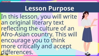 In this lesson, you will write
an original literary text
reflecting the culture of an
Afro-Asian country. This will
encourage you to think
more critically and accept
differences.
Lesson Purpose
 