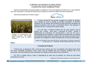 GeografiaGeografiaGeografiaGeografia ---- 8.º8.º8.º8.º Ano / 2.º BIMESTREAno / 2.º BIMESTREAno / 2.º BIMESTREAno / 2.º BIMESTRE ---- 2014201420142014
Diante da intensificação do processo global, os debates em torno das relações do homem com o meio ambiente
são muito importantes, no sentido de direcionarmos as ações na vertente do Desenvolvimento Sustentável.
Sobre essa questão leia os textos a seguir.
O álcool combustível traz grandes vantagens em relação ao petróleo,
como redução do custo e redução da poluição atmosférica. O benefício
ambiental vem da redução das emissões de gases poluentes resultantes da
queima da gasolina, uma vez que o combustível fóssil é mais agressivo à
atmosfera do que o combustível de origem vegetal.
Por outro lado, o Proálcool também tem seu lado negativo: não se
justifica que o Brasil, para suprir a demanda de álcool, permita o
alastramento da monocultura de cana-de-açúcar, o que faz com que a
biodiversidade fique ameaçada, e o país acabe se transformando no provedor
da matéria-prima dos outros, em prejuízo de uma riqueza que ainda não foi
explorada com inteligência no Brasil, principalmente na área da biotecnologia.
Adaptado de TRIGUEIRO, André. Mundo Sustentável – abrindo espaço na mídia para um planeta em
transformação. 2.ed. 11. reimpressão. São Paulo. Editora Globo, 2005. p.197 a 199.)
Plantação de cana-de-açúcar para
produção de álcool. Foto: Geraldo
Falcão. Crédito: Banco de Imagens
Petrobras.
www.brasil.gov.br
O BRASIL NO MUNDO GLOBALIZADO:
A QUESTÃO DOS COMBUSTÍVEIS
Texto 1
O exemplo do Proálcool
O Brasil viveu, na década de 1970, o sonho do carro a álcool, que virou um pesadelo muito rápido porque ainda
não havia maturidade tecnológica. Foram muitos anos de trabalho para que houvesse confiança não só do
consumidor, mas dos produtores e das montadoras, em relação ao álcool etanol como combustível.
Em 1973, a medida visava a reduzir a dependência do nosso país ao petróleo, em virtude da crise desse
combustível no mundo.
Adaptado de Fernado Sirugi, publicado em www.infoescola.com.br
15
 