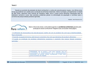 GeografiaGeografiaGeografiaGeografia ---- 8.º8.º8.º8.º Ano / 2.º BIMESTREAno / 2.º BIMESTREAno / 2.º BIMESTREAno / 2.º BIMESTRE ---- 2014201420142014
Texto 2
Visando ao aumento da produção de álcool combustível, a cultura de cana-de-açúcar ocupou, nos últimos anos,
terras que poderiam ser usadas para a produção de alimentos essenciais. Vários municípios, principalmente no estado
de São Paulo, reduziram suas culturas de mandioca, feijão, arroz e vários outros alimentos importantes para se
dedicarem somente à cana. Isso acarretou problemas graves na alimentação da população e contribuiu para o
aumento dos preços desses produtos agrícolas.
Adaptado - www.infoescola.com.br.
Após a leitura dos textos, você poderia apontar os problemas ambientais gerados pela
produção do álcool combustível? Registre suas conclusões nesta página.
_______________________________________________________________________________________________
_______________________________________________________________________________________________
_______________________________________________________________________________________________
_______________________________________________________________________________________________
_______________________________________________________________________________________________
_______________________________________________________________________________________________
_______________________________________________________________________________________________
_______________________________________________________________________________________________
_______________________________________________________________________________________________
_______________________________________________________________________________________________
_______________________________________________________________________________________________
_______________________________________________________________________________________________
_______________________________________________________________________________________________
PROFESSOR, não se prenda a uma única resposta, mas às
possibilidades de encaminhamentos que a situação-problema
apresentada nos permite, sempre considerando o texto como
ponto de partida e de chegada.
• A utilização da monocultura da cana-de-açúcar (cultivo de um só produto) faz com que a biodiversidade
fique ameaçada.
• A grande ocupação de terras, pela lavoura canavieira, faz com que deixemos de produzir alimentos.
• A queda na produção de produtos alimentícios ocasionou o aumento dos preços desses produtos
agrícolas.
16
 