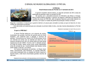 GeografiaGeografiaGeografiaGeografia ---- 8.º8.º8.º8.º Ano / 2.º BIMESTREAno / 2.º BIMESTREAno / 2.º BIMESTREAno / 2.º BIMESTRE ---- 2014201420142014
www.abril.com.br
O que é o PRÉ-SAL?
O termo Pré-Sal refere-se a um conjunto de rochas,
localizadas nas porções marinhas de grande parte do litoral
brasileiro, com potencial para a geração e acúmulo de
petróleo. Convencionou-se chamar de Pré-Sal porque forma
um intervalo de rochas que se estende por baixo de uma
extensa camada de sal, que, em certas áreas da costa atinge
espessuras de até 2.000m. O termo “pré” é utilizado porque,
ao longo do tempo, essas rochas foram sendo depositadas
antes da camada de sal. A profundidade total dessas rochas
pode chegar a mais de 7 mil metros.
As maiores descobertas de petróleo, no Brasil, foram
feitas, recentemente, pela Petrobrás, na camada PRÉ-SAL,
numa área localizada entre os estados de Santa Catarina e
Espírito Santo, onde foram encontrados grandes volumes de
óleo leve.
Adaptado de texto publicado no link www.petrobras.com.br/minisite/presal. www.apolo11.com
O BRASIL NO MUNDO GLOBALIZADO: O PRÉ-SAL
O governo brasileiro deverá ofertar, no segundo semestre de 2012, áreas de
exploração de petróleo e gás na camada Pré-Sal.
De acordo com o secretário-executivo do Ministério das Minas e Energia,
Marco Antônio Martins Almeida, o governo vai esperar a definição da cobrança de
royalties das áreas do PRÉ-SAL, pelo Congresso Nacional, para então elaborar os
contratos, com base no modelo de partilha de produção e leiloar os blocos.
O PRÉ-SAL
Brasil leiloará áreas do Pré-Sal no 2.º semestre de 2012
Segundo o secretário, é natural que o governo demore um pouco para conceder as áreas, já que se trata de um novo
modelo de exploração de petróleo.
Uma das áreas com potencial para ser colocada no primeiro leilão é Libra, uma das maiores descobertas no Pré-Sal
de Santos.
Adaptado de reportagem em www1.folha.uol.com.br
18
 