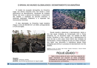 GeografiaGeografiaGeografiaGeografia ---- 8.º8.º8.º8.º Ano / 2.º BIMESTREAno / 2.º BIMESTREAno / 2.º BIMESTREAno / 2.º BIMESTRE ---- 2014201420142014
www.infoescola.com.br
O modelo da ocupação demográfica da Amazônia
Legal, nos últimos cinquenta anos, tem levado a níveis
significativos de desmatamento, resultantes de múltiplos
fatores, tais como a abertura de estradas, o crescimento
das cidades, a ampliação da pecuária extensiva, a
acelerada exploração madeireira e a expansão das
monoculturas intensivas.
A área desmatada na Amazônia Legal brasileira
chegou a cerca de 653.000 km2, em 2003, correspondendo
a 16,3% da região.
Estudo visando a determinar o desmatamento, dentro e
fora das atuais Unidades de Conservação (UC) e Terras
Indígenas (TI), na Amazônia Legal, nos estados de Mato
Grosso, Rondônia e Pará, mostrou que o desmatamento foi
cerca de dez a vinte vezes menor dentro das Unidades de
Conservação e Terras Indígenas do que em áreas contíguas,
fora delas. Isso demonstra a importância dessas áreas
protegidas para diminuir o processo do desmatamento nos três
estados.
Adaptado de texto de Leandro Valle Ferreira, Eduardo Venticinque e Samuel Almeida
(www.planetasustentavel.com.br)
Glossário:
contíguas - próximas, vizinhas;
pioneiras - as primeiras que penetraram em alguma região.
Após a leitura atenta do texto, você ficou sabendo do
papel importante que exercem as áreas protegidas
(Unidades de Conservação, Terras Indígenas) no controle
do desmatamento na Amazônia.
www.greenpeace.org.br
!!!FIQUE LIGADO
O BRASIL NO MUNDO GLOBALIZADO: DESMATAMENTO DA AMAZÔNIA
20
 