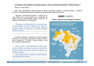 GeografiaGeografiaGeografiaGeografia ---- 8.º8.º8.º8.º Ano / 2.º BIMESTREAno / 2.º BIMESTREAno / 2.º BIMESTREAno / 2.º BIMESTRE ---- 2014201420142014
_______________________________________________
_______________________________________________
_______________________________________________
_______________________________________________
_______________________________________________
_______________________________________________
_______________________________________________
_______________________________________________
_______________________________________________
_______________________________________________
_______________________________________________
_______________________________________________
Brasil: criação de novos estados e territórios
www.ig.com.br
Observe o mapa abaixo.
Nele, está representada a divisão política do Brasil, caso sejam criadas as unidades políticas – estados e
territórios – propostas pelos Decretos Legislativos expedidos pelo Congresso Nacional.
Plebiscito é a manifestação da vontade popular,
ou da opinião do povo, expressa por meio de
votação, acerca de assunto de grande interesse
político ou social.
Cerca de 66 % da população do Pará votou
contra a divisão do estado, ou seja, a maioria dos
eleitores decidiu pela não criação dos estados de
Carajás e Tapajós.
Com essa decisão, o estado do Pará manteve
sua configuração territorial.
O primeiro plebiscito, marcado pelo Tribunal Superior
Eleitoral, foi o que tratou da divisão do estado do Pará e
que se realizou em 11/12/2011. Escreva, abaixo, o que
ficou decidido nesse plebiscito.
O BRASIL NO MUNDO GLOBALIZADO: NOVA CONFIGURAÇÃO TERRITORIAL?
Segundo a Constituição Brasileira, a criação de um
novo estado só se torna possível se a população do
estado, que será desmembrado, decidir a favor em um
plebiscito. Você sabe o que é plebiscito?
21
 