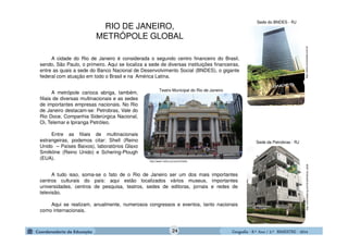 GeografiaGeografiaGeografiaGeografia ---- 8.º8.º8.º8.º Ano / 2.º BIMESTREAno / 2.º BIMESTREAno / 2.º BIMESTREAno / 2.º BIMESTRE ---- 2014201420142014
http://colunistas.ig.com.br/petrobras_sedehttp://www.correioweb.com.br
http://www1.folha.uol.com.br/folha
Sede da Petrobras - RJ
Teatro Municipal do Rio de Janeiro
Sede do BNDES - RJ
A cidade do Rio de Janeiro é considerada o segundo centro financeiro do Brasil,
sendo, São Paulo, o primeiro. Aqui se localiza a sede de diversas instituições financeiras,
entre as quais a sede do Banco Nacional de Desenvolvimento Social (BNDES), o gigante
federal com atuação em todo o Brasil e na América Latina.
A metrópole carioca abriga, também,
filiais de diversas multinacionais e as sedes
de importantes empresas nacionais. No Rio
de Janeiro destacam-se: Petrobras, Vale do
Rio Doce, Companhia Siderúrgica Nacional,
Oi, Telemar e Ipiranga Petróleo.
Entre as filiais de multinacionais
estrangeiras, podemos citar: Shell (Reino
Unido – Países Baixos), laboratórios Glaxo
Smitkline (Reino Unido) e Schering-Plough
(EUA).
A tudo isso, soma-se o fato de o Rio de Janeiro ser um dos mais importantes
centros culturais do país: aqui estão localizados vários museus, importantes
universidades, centros de pesquisa, teatros, sedes de editoras, jornais e redes de
televisão.
Aqui se realizam, anualmente, numerosos congressos e eventos, tanto nacionais
como internacionais.
RIO DE JANEIRO,
METRÓPOLE GLOBAL
24
 