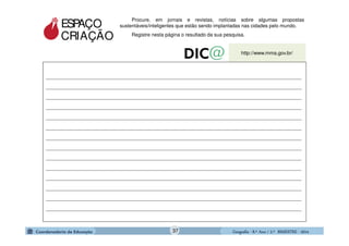GeografiaGeografiaGeografiaGeografia ---- 8.º8.º8.º8.º Ano / 2.º BIMESTREAno / 2.º BIMESTREAno / 2.º BIMESTREAno / 2.º BIMESTRE ---- 2014201420142014
ESPAÇO
CRIAÇÃO
Procure, em jornais e revistas, notícias sobre algumas propostas
sustentáveis/inteligentes que estão sendo implantadas nas cidades pelo mundo.
Registre nesta página o resultado da sua pesquisa.
_____________________________________________________________________________________________
_____________________________________________________________________________________________
_____________________________________________________________________________________________
_____________________________________________________________________________________________
_____________________________________________________________________________________________
_____________________________________________________________________________________________
_____________________________________________________________________________________________
_____________________________________________________________________________________________
_____________________________________________________________________________________________
_____________________________________________________________________________________________
_____________________________________________________________________________________________
_____________________________________________________________________________________________
_____________________________________________________________________________________________
_____________________________________________________________________________________________
http://www.mma.gov.br/
37
 
