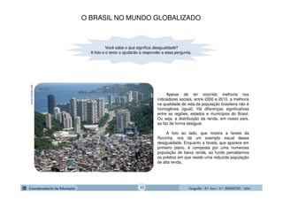 GeografiaGeografiaGeografiaGeografia ---- 8.º8.º8.º8.º Ano / 2.º BIMESTREAno / 2.º BIMESTREAno / 2.º BIMESTREAno / 2.º BIMESTRE ---- 2014201420142014
Você sabe o que significa desigualdade?
A foto e o texto o ajudarão a responder a essa pergunta.
Apesar de ter ocorrido melhoria nos
indicadores sociais, entre 2000 e 2010, a melhoria
na qualidade de vida da população brasileira não é
homogênea (igual). Há diferenças significativas
entre as regiões, estados e municípios do Brasil.
Ou seja, a distribuição da renda, em nosso país,
se faz de forma desigual.
A foto ao lado, que mostra a favela da
Rocinha, nos dá um exemplo visual dessa
desigualdade. Enquanto a favela, que aparece em
primeiro plano, é composta por uma numerosa
população de baixa renda, ao fundo percebemos
os prédios em que reside uma reduzida população
de alta renda.
http://veja.abril.com.br
O BRASIL NO MUNDO GLOBALIZADO
11
 