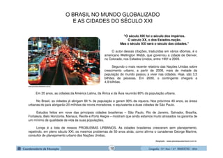 GeografiaGeografiaGeografiaGeografia ---- 8.º8.º8.º8.º Ano / 2.º BIMESTREAno / 2.º BIMESTREAno / 2.º BIMESTREAno / 2.º BIMESTRE ---- 2014201420142014
"O século XIX foi o século dos impérios.
O século XX, o dos Estados-nação.
Mas o século XXI será o século das cidades."
O autor dessas citações, traduzidas em vários idiomas, é o
americano Wellington Webb, que governou a cidade de Denver,
no Colorado, nos Estados Unidos, entre 1991 e 2003.
Segundo o mais recente relatório das Nações Unidas sobre
crescimento urbano, a partir de 2008, mais de metade da
população do mundo passou a viver nas cidades. Hoje, são 3,5
bilhões de pessoas. Em 2030, o contingente chegará a
4,9 bilhões.
Em 20 anos, as cidades da América Latina, da África e da Ásia reunirão 80% da população urbana.
No Brasil, as cidades já abrigam 84 % da população e geram 90% da riqueza. Nos próximos 40 anos, as áreas
urbanas do país abrigarão 20 milhões de novos moradores, o equivalente a duas cidades de São Paulo.
Estudos feitos em nove das principais cidades brasileiras – São Paulo, Rio de Janeiro, Salvador, Brasília,
Fortaleza, Belo Horizonte, Manaus, Recife e Porto Alegre – mostram que ainda estamos muito atrasados na garantia de
um mínimo de qualidade de vida às suas populações.
Longa é a lista de nossos PROBLEMAS URBANOS. As cidades brasileiras cresceram sem planejamento,
repetindo, em pleno século XXI, os mesmos problemas de 50 anos atrás, como afirma o canadense George Martine,
consultor de planejamento urbano das Nações Unidas.
Adaptado - www.planetasustentavel.com.br.
www.planetasustentavel.com.br
O BRASIL NO MUNDO GLOBALIZADO
E AS CIDADES DO SÉCULO XXI
12
 