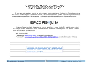 GeografiaGeografiaGeografiaGeografia ---- 8.º8.º8.º8.º Ano / 2.º BIMESTREAno / 2.º BIMESTREAno / 2.º BIMESTREAno / 2.º BIMESTRE ---- 2014201420142014
Em grupo, faça uma relação dos problemas urbanos que afetam a nossa cidade. Em seguida, procure, com
seus colegas, sugerir medidas que visem à solução desses problemas. Consulte jornais e/ou revistas e outras
fontes de informação, como a internet.
Aqui vão duas dicas:
acesse o site www.cidades.gov.br (do Ministério das Cidades);
acesse o link www.planalto.gov.br/ccivil_03/leis/LEIS_2001/L10257.htm (texto do Estatuto das Cidades).
________________________________________________________________________________________________
________________________________________________________________________________________________
________________________________________________________________________________________________
________________________________________________________________________________________________
________________________________________________________________________________________________
________________________________________________________________________________________________
________________________________________________________________________________________________
________________________________________________________________________________________________
O texto que está na página anterior faz referência aos problemas urbanos. Você vive no Rio de Janeiro, uma
das maiores cidades do país, que enfrenta, também, uma série de problemas, ligados, sobretudo, à precariedade da
infraestrutura de saneamento e de transportes, à ineficiência das políticas de segurança pública, dentre outros.
PROFESSOR, não se prenda a uma única resposta, mas às
possibilidades de encaminhamentos que a situação-problema
apresentada nos permite, sempre considerando o texto como
ponto de partida e de chegada.
ESPAÇO PES UISA
O BRASIL NO MUNDO GLOBALIZADO
E AS CIDADES DO SÉCULO XXI
13
 